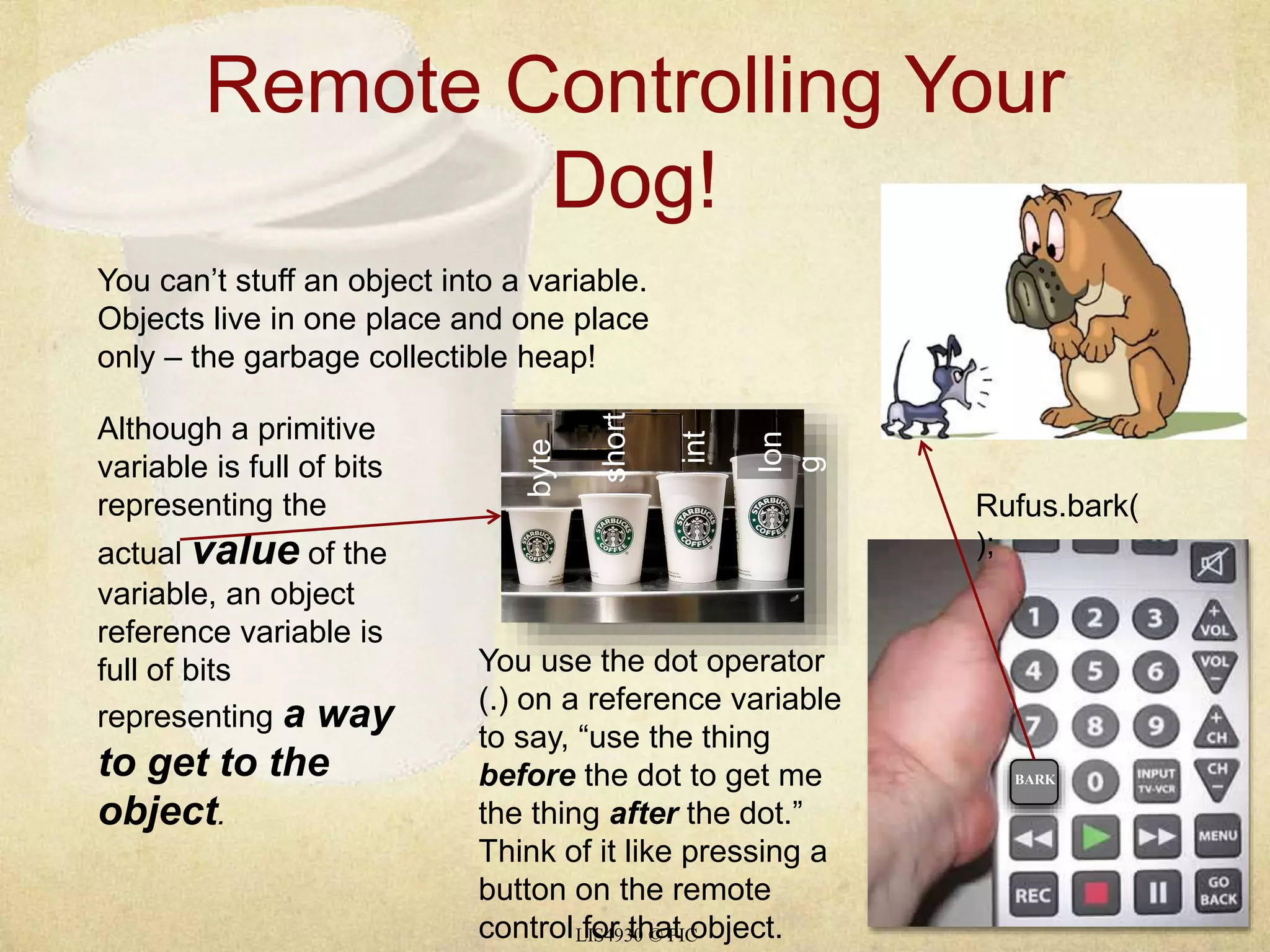 Remote Controlling Your 
Dog! 
You can’t stuff an object into a variable. 
Objects live in one place and one place 
only – the garbage collectible heap! 
LIS4930 © PIC 
Although a primitive 
variable is full of bits 
representing the 
actual value of the 
variable, an object 
reference variable is 
full of bits 
representing a way 
to get to the 
object. 
byte 
short 
int 
lon 
g 
You use the dot operator 
(.) on a reference variable 
to say, “use the thing 
before the dot to get me 
the thing after the dot.” 
Think of it like pressing a 
button on the remote 
control for that object. 
Rufus.bark( 
); 
BARK 
 