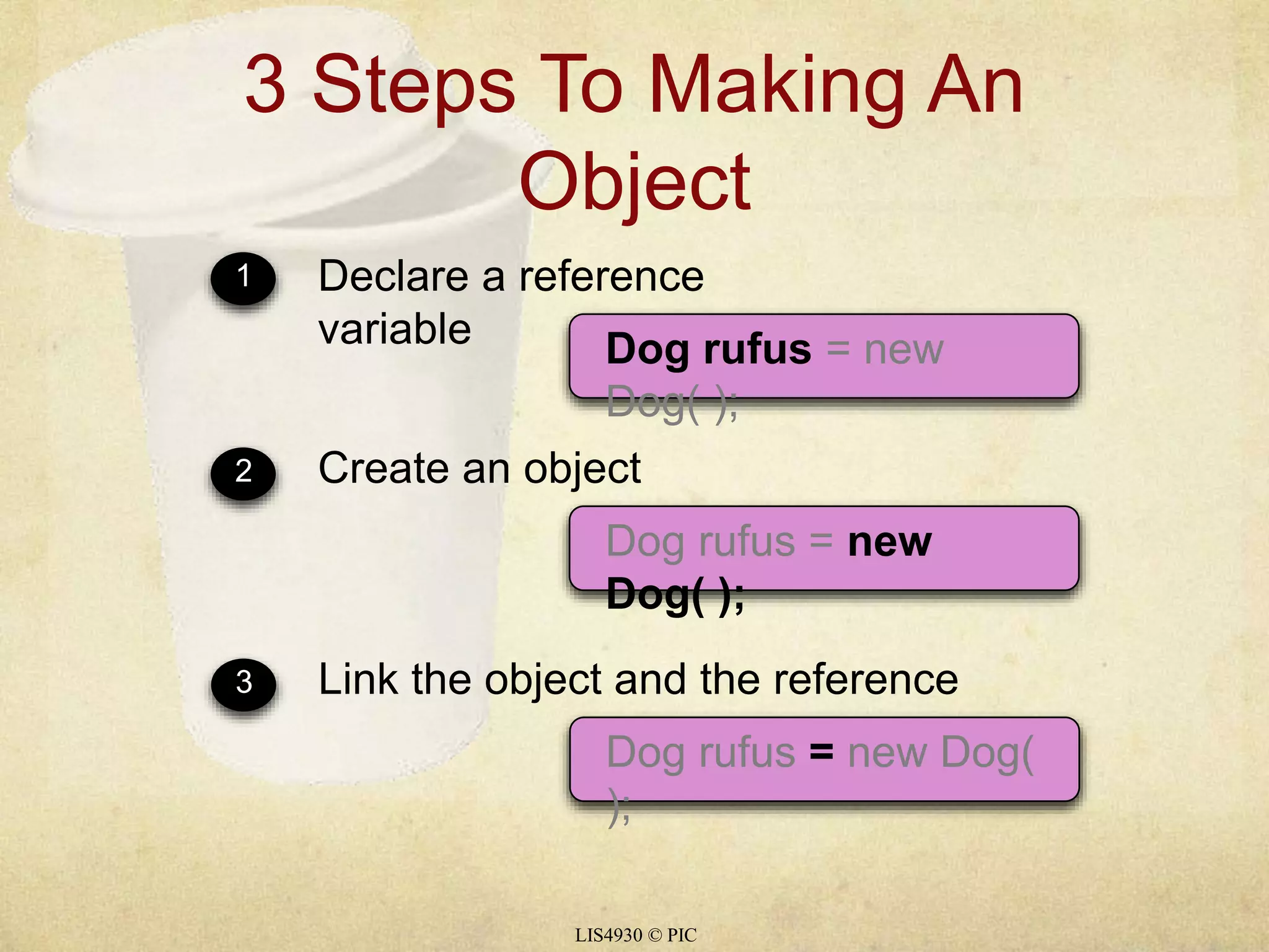 3 Steps To Making An 
Object 
1 Declare a reference 
variable Dog rufus = new 
Dog( ); 
2 Create an object 
Dog rufus = new 
Dog( ); 
3 Link the object and the reference 
Dog rufus = new Dog( 
); 
LIS4930 © PIC 
 