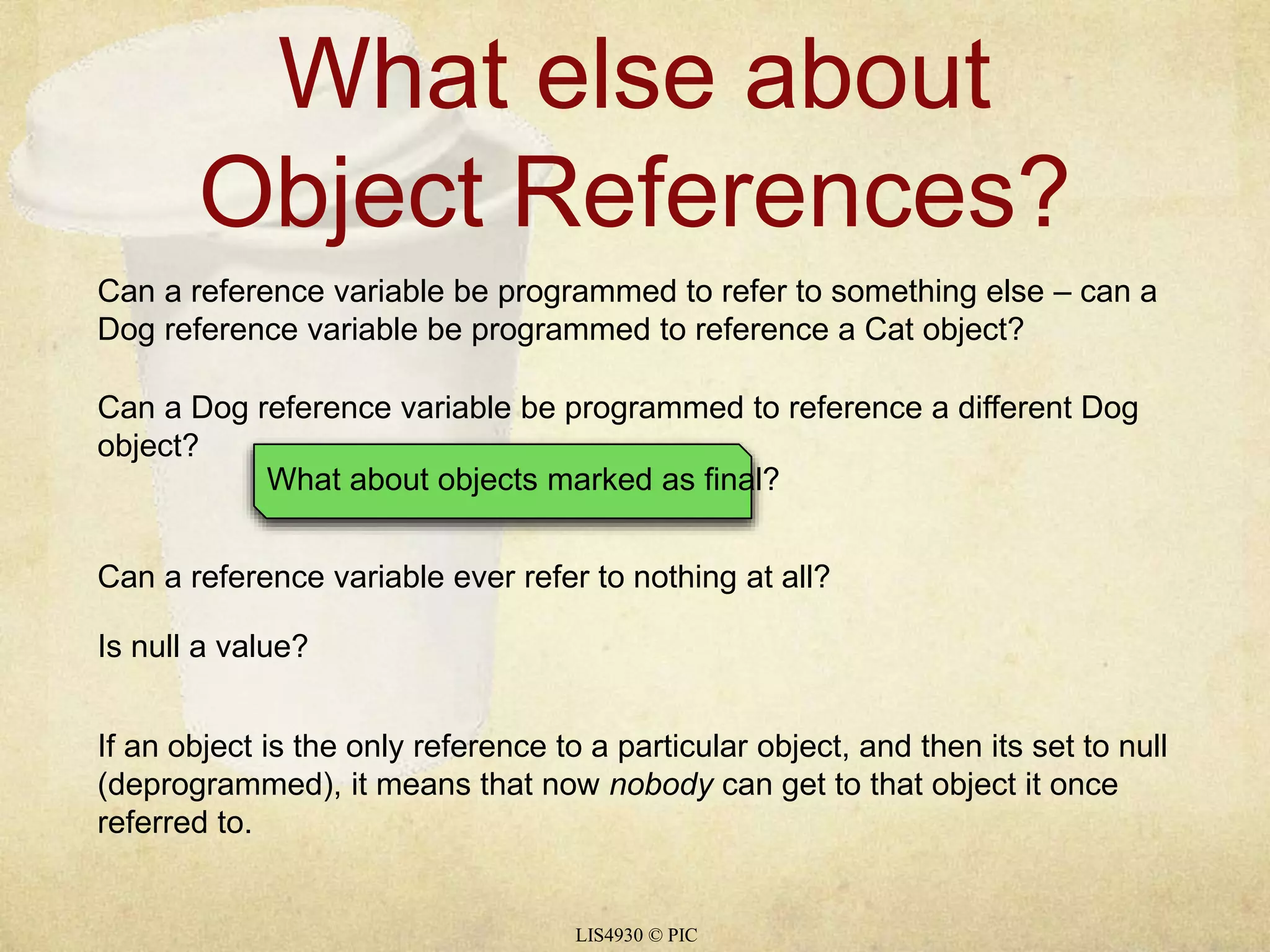 What else about 
Object References? 
Can a reference variable be programmed to refer to something else – can a 
Dog reference variable be programmed to reference a Cat object? 
Can a Dog reference variable be programmed to reference a different Dog 
object? 
What about objects marked as final? 
Can a reference variable ever refer to nothing at all? 
LIS4930 © PIC 
Is null a value? 
If an object is the only reference to a particular object, and then its set to null 
(deprogrammed), it means that now nobody can get to that object it once 
referred to. 
 