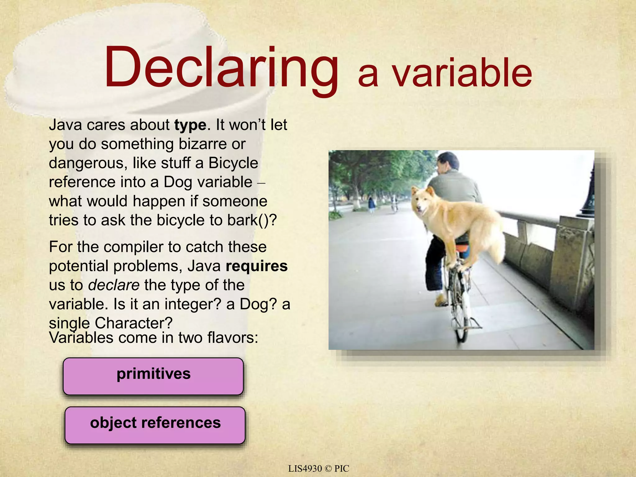 Declaring a variable 
Java cares about type. It won’t let 
you do something bizarre or 
dangerous, like stuff a Bicycle 
reference into a Dog variable – 
what would happen if someone 
tries to ask the bicycle to bark()? 
For the compiler to catch these 
potential problems, Java requires 
us to declare the type of the 
variable. Is it an integer? a Dog? a 
single Character? 
Variables come in two flavors: 
LIS4930 © PIC 
primitives 
object references 
 