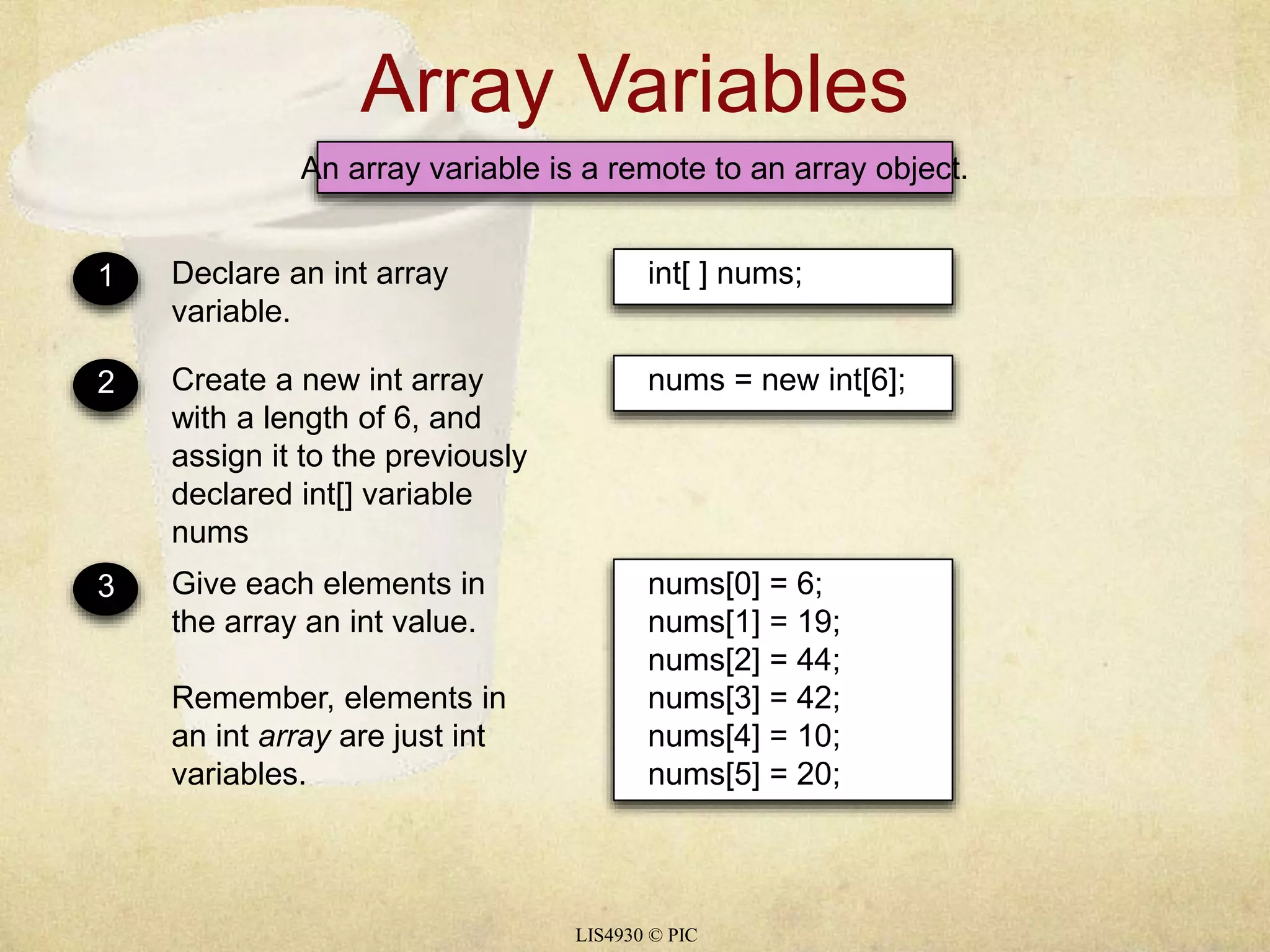 Array Variables 
An array variable is a remote to an array object. 
LIS4930 © PIC 
1 Declare an int array 
variable. 
int[ ] nums; 
2 Create a new int array 
with a length of 6, and 
assign it to the previously 
declared int[] variable 
nums 
nums = new int[6]; 
3 Give each elements in 
the array an int value. 
Remember, elements in 
an int array are just int 
variables. 
nums[0] = 6; 
nums[1] = 19; 
nums[2] = 44; 
nums[3] = 42; 
nums[4] = 10; 
nums[5] = 20; 
 