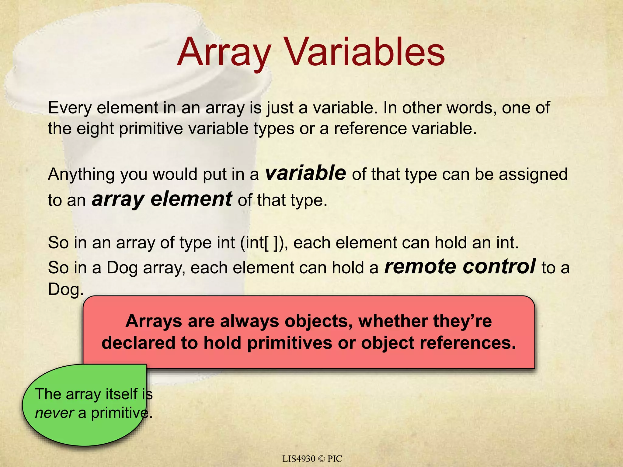 Array Variables 
Every element in an array is just a variable. In other words, one of 
the eight primitive variable types or a reference variable. 
Anything you would put in a variable of that type can be assigned 
to an array element of that type. 
So in an array of type int (int[ ]), each element can hold an int. 
So in a Dog array, each element can hold a remote control to a 
Dog. 
Arrays are always objects, whether they’re 
declared to hold primitives or object references. 
LIS4930 © PIC 
The array itself is 
never a primitive. 
 