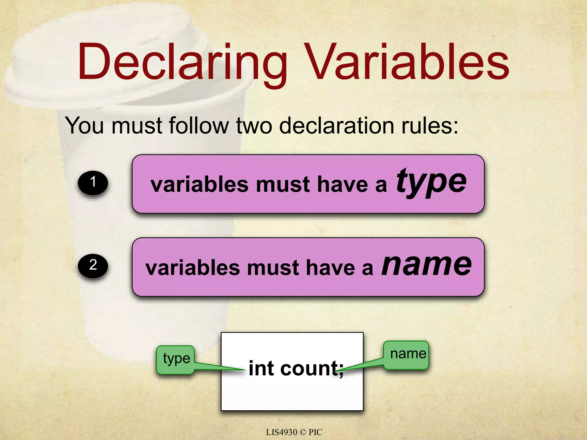 Declaring Variables 
You must follow two declaration rules: 
1 variables must have a type 
2 variables must have a name 
type name 
int count; 
LIS4930 © PIC 
 