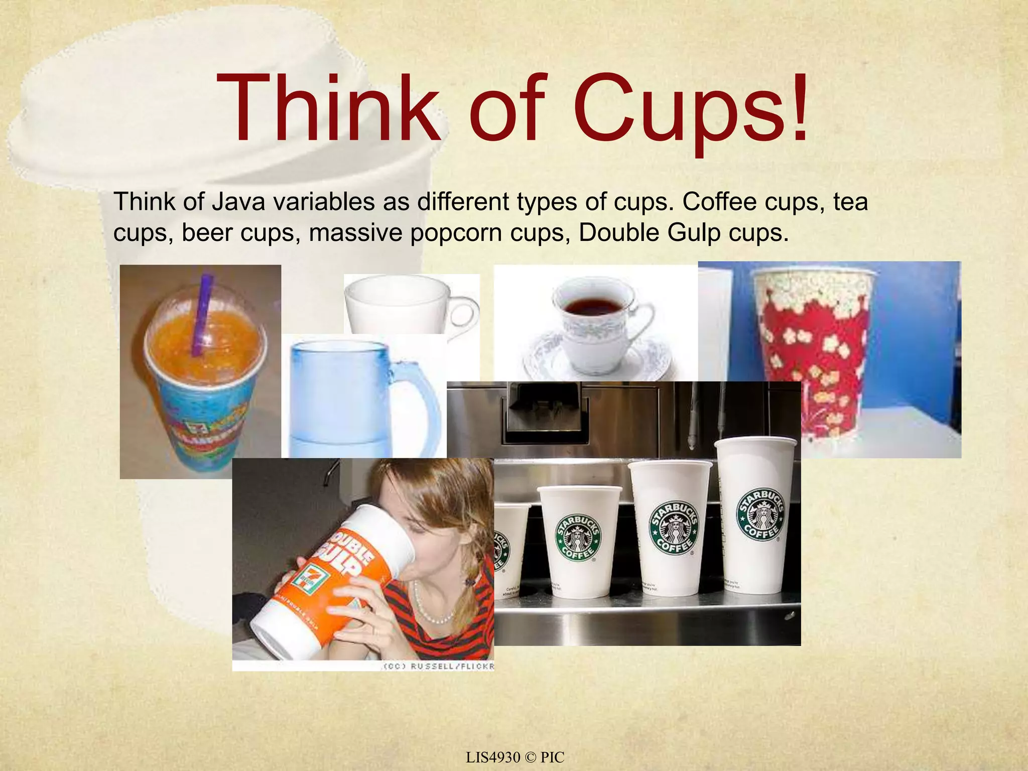 Think of Cups! 
Think of Java variables as different types of cups. Coffee cups, tea 
cups, beer cups, massive popcorn cups, Double Gulp cups. 
LIS4930 © PIC 
 