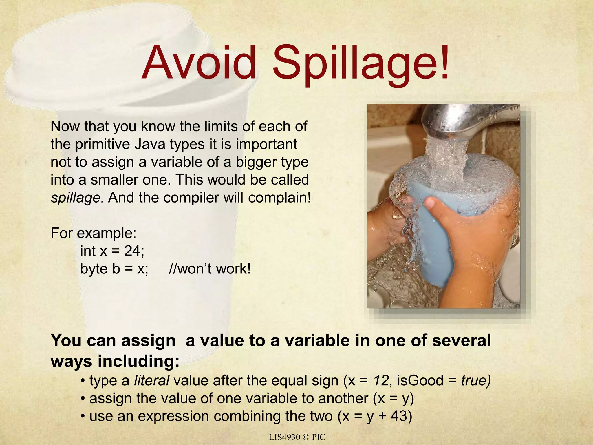 Avoid Spillage! 
Now that you know the limits of each of 
the primitive Java types it is important 
not to assign a variable of a bigger type 
into a smaller one. This would be called 
spillage. And the compiler will complain! 
LIS4930 © PIC 
For example: 
int x = 24; 
byte b = x; //won’t work! 
You can assign a value to a variable in one of several 
ways including: 
• type a literal value after the equal sign (x = 12, isGood = true) 
• assign the value of one variable to another (x = y) 
• use an expression combining the two (x = y + 43) 
 