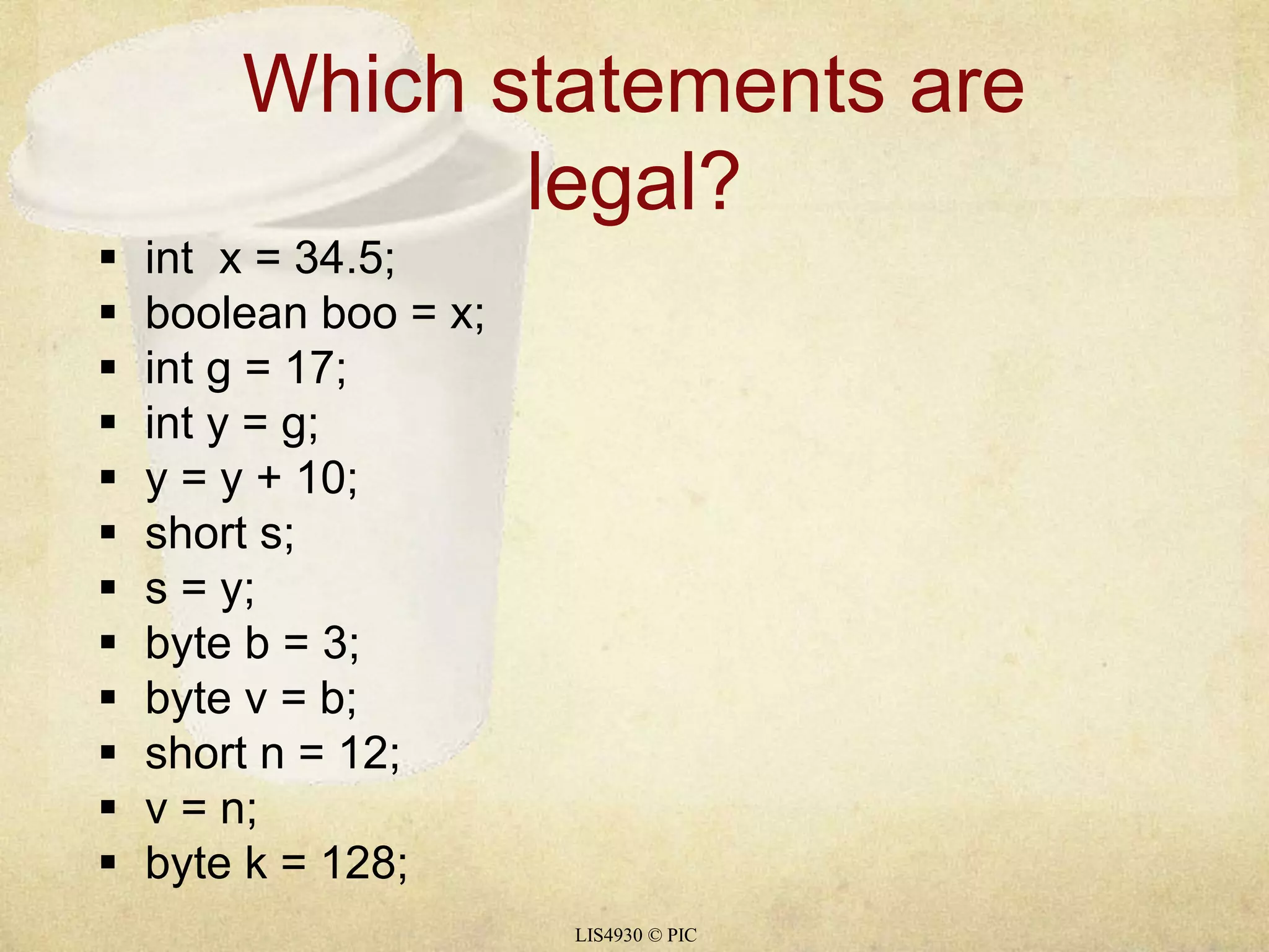 Which statements are 
legal? 
LIS4930 © PIC 
 int x = 34.5; 
 boolean boo = x; 
 int g = 17; 
 int y = g; 
 y = y + 10; 
 short s; 
 s = y; 
 byte b = 3; 
 byte v = b; 
 short n = 12; 
 v = n; 
 byte k = 128; 
 