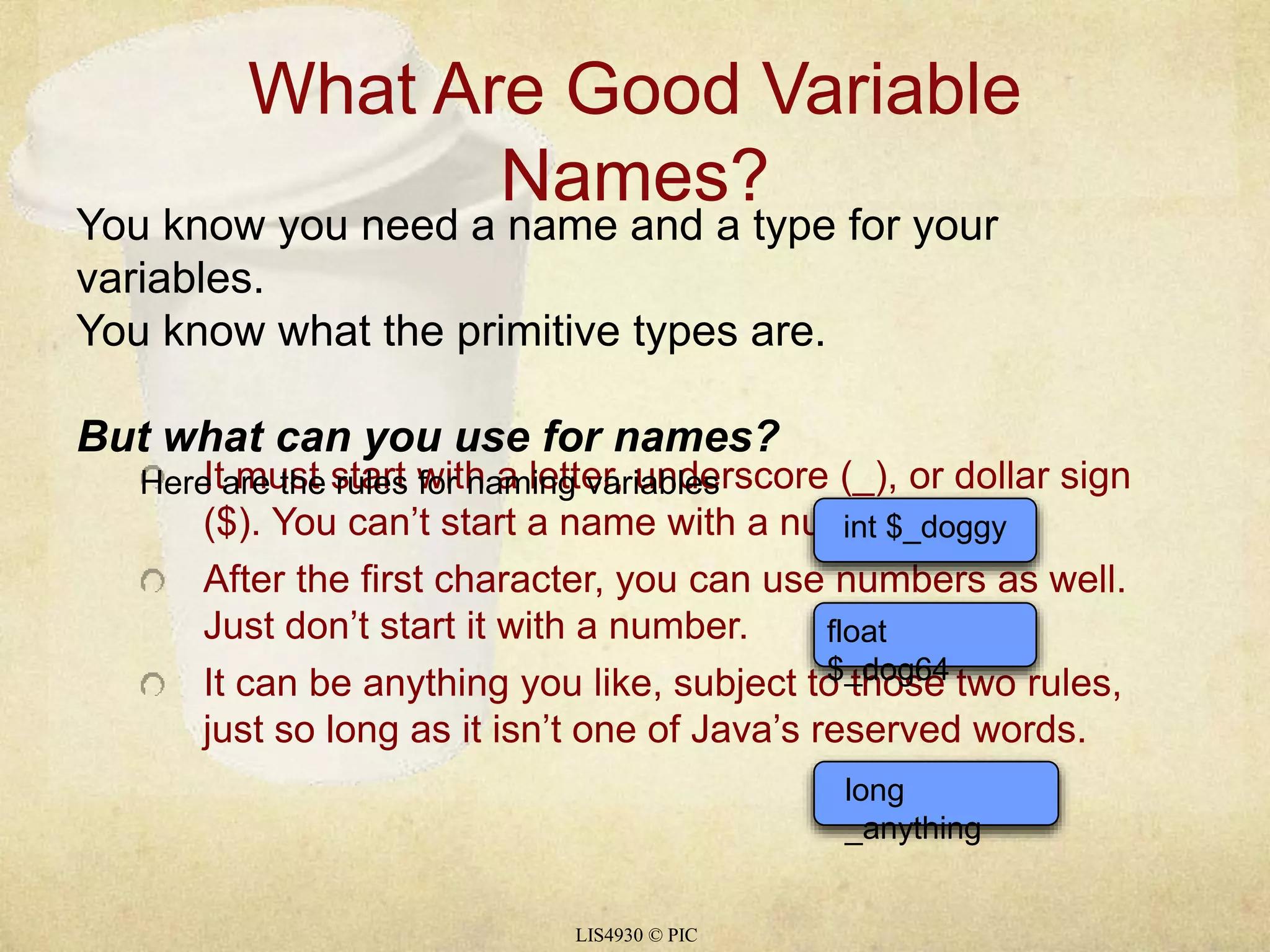 What Are Good Variable 
Names? 
You know you need a name and a type for your 
variables. 
You know what the primitive types are. 
But what can you use for names? 
It must start with a letter, underscore (_), or dollar sign 
($). You can’t start a name with a number. 
After the first character, you can use numbers as well. 
Just don’t start it with a number. 
It can be anything you like, subject to those two rules, 
just so long as it isn’t one of Java’s reserved words. 
Here are the rules for naming variables 
LIS4930 © PIC 
int $_doggy 
float 
$_dog64 
long 
_anything 
 