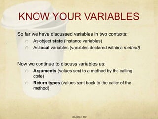 KNOW YOUR VARIABLES 
So far we have discussed variables in two contexts: 
As object state (instance variables) 
As local variables (variables declared within a method) 
Now we continue to discuss variables as: 
Arguments (values sent to a method by the calling 
code) 
Return types (values sent back to the caller of the 
method) 
LIS4930 © PIC 
 