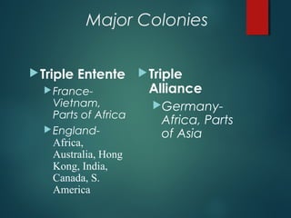 Major Colonies
Triple Entente
France-
Vietnam,
Parts of Africa
England-
Africa,
Australia, Hong
Kong, India,
Canada, S.
America
Triple
Alliance
Germany-
Africa, Parts
of Asia
 