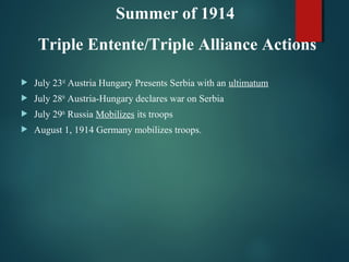  July 23rd
Austria Hungary Presents Serbia with an ultimatum
 July 28th
Austria-Hungary declares war on Serbia
 July 29th
Russia Mobilizes its troops
 August 1, 1914 Germany mobilizes troops.
Summer of 1914
Triple Entente/Triple Alliance Actions
 