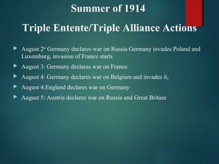  August 2nd
Germany declares war on Russia Germany invades Poland and
Luxemburg, invasion of France starts
 August 3: Germany declares war on France
 August 4: Germany declares war on Belgium and invades it,
 August 4:England declares war on Germany
 August 5: Austria declares war on Russia and Great Britain
Summer of 1914
Triple Entente/Triple Alliance Actions
 