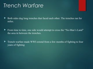 Trench Warfare
 Both sides dug long trenches that faced each other. The trenches ran for
miles.
 From time to time, one side would attempt to cross the “No-Man’s Land”
the area in between the trenches.
 Trench warfare made WWI extend from a few months of fighting to four
years of fighting
 