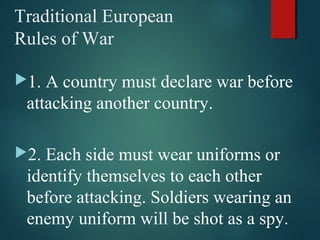 Traditional European
Rules of War
1. A country must declare war before
attacking another country.
2. Each side must wear uniforms or
identify themselves to each other
before attacking. Soldiers wearing an
enemy uniform will be shot as a spy.
 