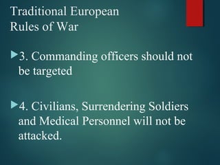 Traditional European
Rules of War
3. Commanding officers should not
be targeted
4. Civilians, Surrendering Soldiers
and Medical Personnel will not be
attacked.
 