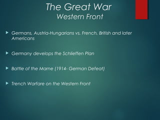 The Great War
Western Front
 Germans, Austria-Hungarians vs. French, British and later
Americans
 Germany develops the Schlieffen Plan
 Battle of the Marne (1914- German Defeat)
 Trench Warfare on the Western Front
 
