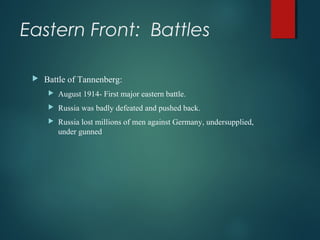 Eastern Front: Battles
 Battle of Tannenberg:
 August 1914- First major eastern battle.
 Russia was badly defeated and pushed back.
 Russia lost millions of men against Germany, undersupplied,
under gunned
 
