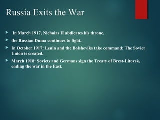 Russia Exits the War
 In March 1917, Nicholas II abdicates his throne,
 the Russian Duma continues to fight.
 In October 1917: Lenin and the Bolsheviks take command: The Soviet
Union is created.
 March 1918: Soviets and Germans sign the Treaty of Brest-Litovsk,
ending the war in the East.
 