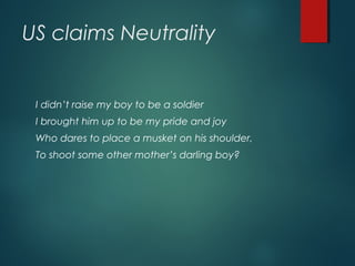 US claims Neutrality
I didn’t raise my boy to be a soldier
I brought him up to be my pride and joy
Who dares to place a musket on his shoulder,
To shoot some other mother’s darling boy?
 