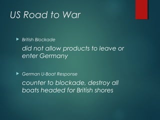 US Road to War
 British Blockade
did not allow products to leave or
enter Germany
 German U-Boat Response
counter to blockade, destroy all
boats headed for British shores
 