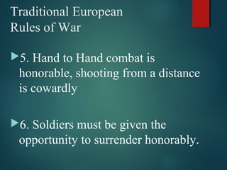 Traditional European
Rules of War
5. Hand to Hand combat is
honorable, shooting from a distance
is cowardly
6. Soldiers must be given the
opportunity to surrender honorably.
 