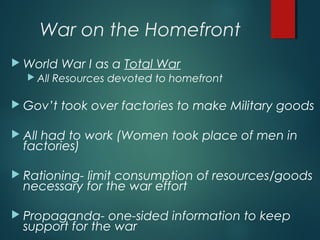 War on the Homefront
 World War I as a Total War
 All Resources devoted to homefront
 Gov’t took over factories to make Military goods
 All had to work (Women took place of men in
factories)
 Rationing- limit consumption of resources/goods
necessary for the war effort
 Propaganda- one-sided information to keep
support for the war
 
