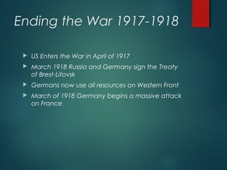 Ending the War 1917-1918
 US Enters the War in April of 1917
 March 1918 Russia and Germany sign the Treaty
of Brest-Litovsk
 Germans now use all resources on Western Front
 March of 1918 Germany begins a massive attack
on France
 