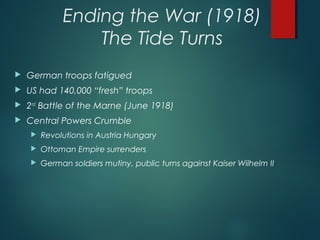 Ending the War (1918)
The Tide Turns
 German troops fatigued
 US had 140,000 “fresh” troops
 2nd
Battle of the Marne (June 1918)
 Central Powers Crumble
 Revolutions in Austria Hungary
 Ottoman Empire surrenders
 German soldiers mutiny, public turns against Kaiser Wilhelm II
 