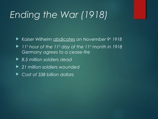 Ending the War (1918)
 Kaiser Wilhelm abdicates on November 9th
1918
 11th
hour of the 11th
day of the 11th
month in 1918
Germany agrees to a cease-fire
 8.5 million soldiers dead
 21 million soldiers wounded
 Cost of 338 billion dollars
 