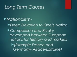 Long Term Causes
Nationalism-
Deep Devotion to One’s Nation
Competition and Rivalry
developed between European
nations for territory and markets
(Example France and
Germany- Alsace-Lorraine)
 