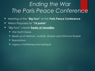 Ending the War
The Paris Peace Conference
 Meeting of the “Big Four” at the Paris Peace Conference
 Wilson Proposes his “14 points”
 “Big Four” create Treaty of Versailles
 War Guilt Clause
 Break up of German, Austrian, Russian and Ottoman Empire
 Reparations
 Legacy of bitterness and betrayal
 
