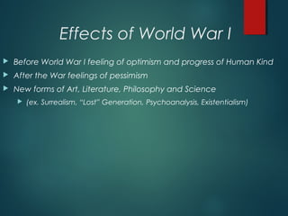 Effects of World War I
 Before World War I feeling of optimism and progress of Human Kind
 After the War feelings of pessimism
 New forms of Art, Literature, Philosophy and Science
 (ex. Surrealism, “Lost” Generation, Psychoanalysis, Existentialism)
 