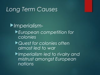 Long Term Causes
Imperialism-
European competition for
colonies
Quest for colonies often
almost led to war
Imperialism led to rivalry and
mistrust amongst European
nations
 