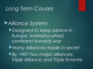 Long Term Causes
Alliance System-
Designed to keep peace in
Europe, instead pushed
continent towards war
Many Alliances made in secret
By 1907 two major alliances:
Triple Alliance and Triple Entente
 
