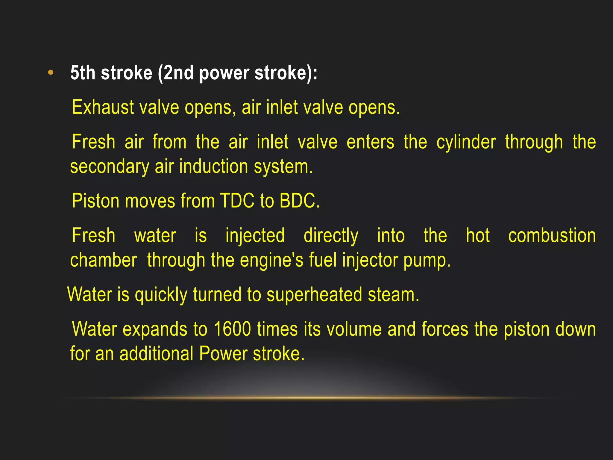 • 5th stroke (2nd power stroke):
Exhaust valve opens, air inlet valve opens.
Fresh air from the air inlet valve enters the cylinder through the
secondary air induction system.
Piston moves from TDC to BDC.
Fresh water is injected directly into the hot combustion
chamber through the engine's fuel injector pump.
Water is quickly turned to superheated steam.
Water expands to 1600 times its volume and forces the piston down
for an additional Power stroke.
 