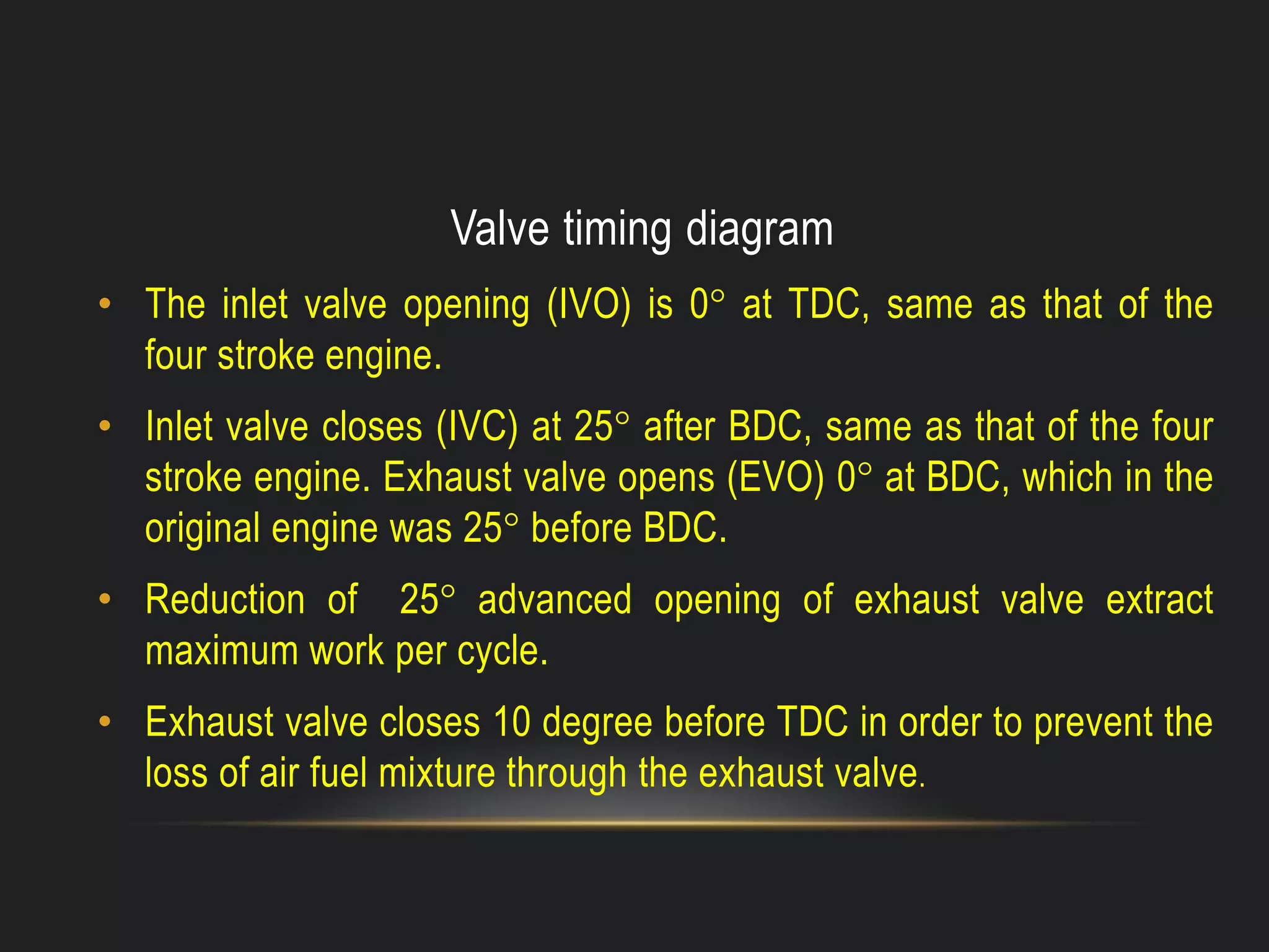 Valve timing diagram
• The inlet valve opening (IVO) is 0° at TDC, same as that of the
four stroke engine.
• Inlet valve closes (IVC) at 25° after BDC, same as that of the four
stroke engine. Exhaust valve opens (EVO) 0° at BDC, which in the
original engine was 25° before BDC.
• Reduction of 25° advanced opening of exhaust valve extract
maximum work per cycle.
• Exhaust valve closes 10 degree before TDC in order to prevent the
loss of air fuel mixture through the exhaust valve.
 