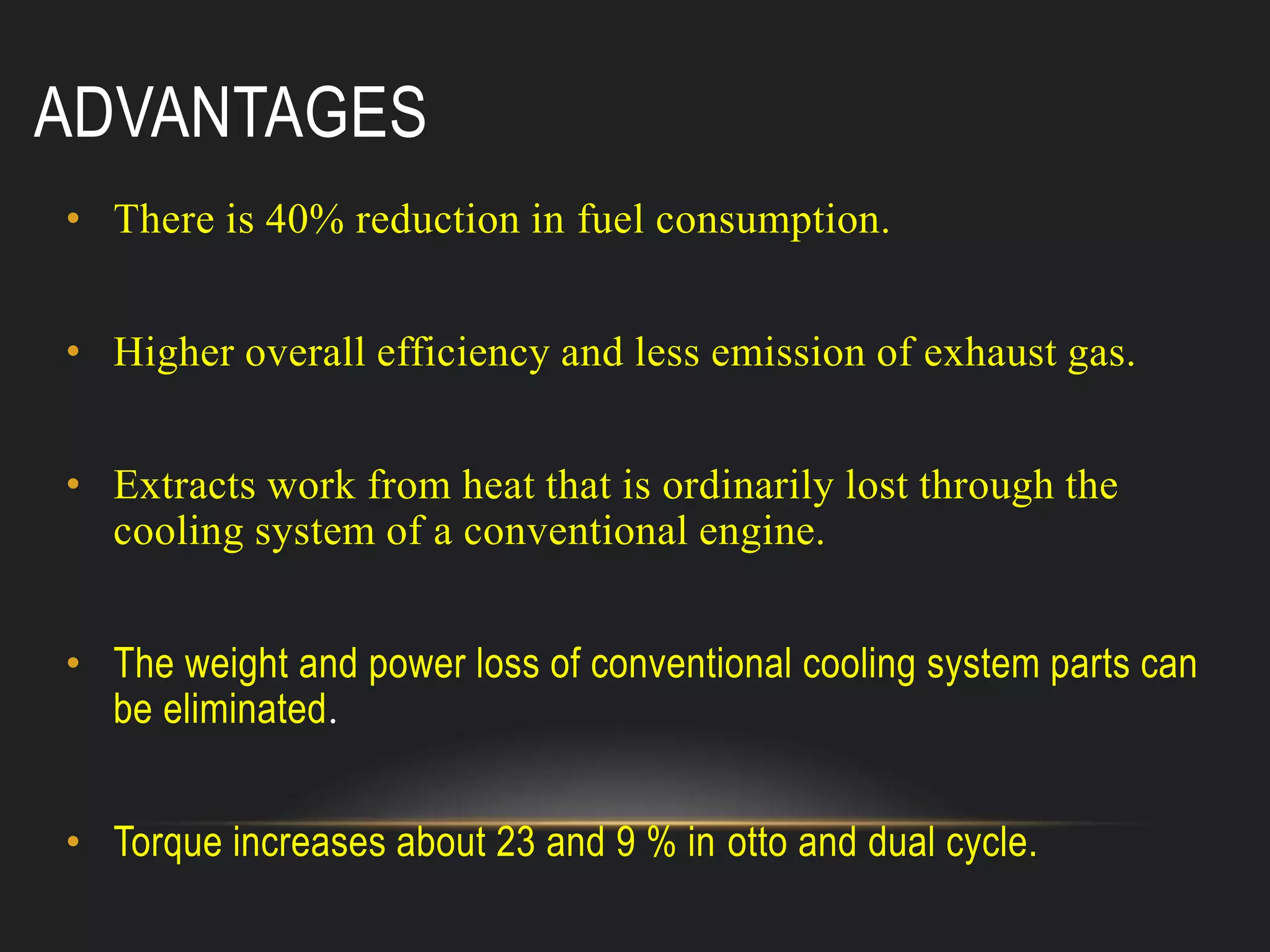 ADVANTAGES
• There is 40% reduction in fuel consumption.
• Higher overall efficiency and less emission of exhaust gas.
• Extracts work from heat that is ordinarily lost through the
cooling system of a conventional engine.
• The weight and power loss of conventional cooling system parts can
be eliminated.
• Torque increases about 23 and 9 % in otto and dual cycle.
 
