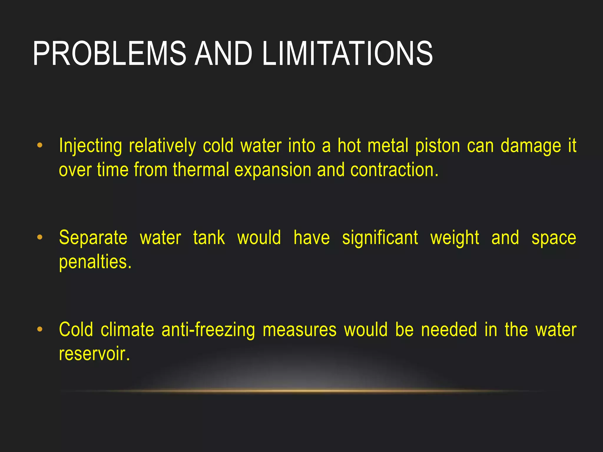 PROBLEMS AND LIMITATIONS
• Injecting relatively cold water into a hot metal piston can damage it
over time from thermal expansion and contraction.
• Separate water tank would have significant weight and space
penalties.
• Cold climate anti-freezing measures would be needed in the water
reservoir.
 