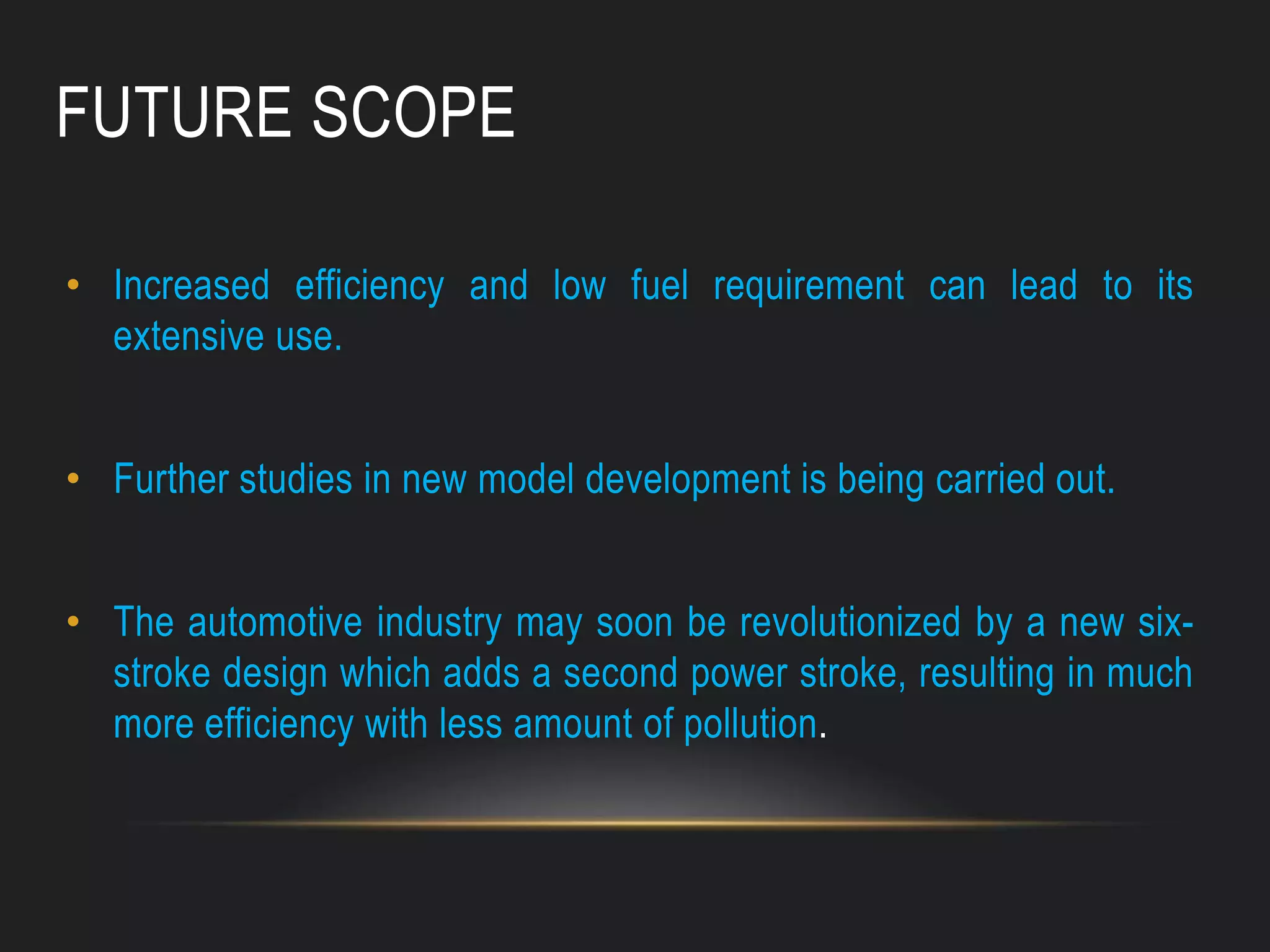 FUTURE SCOPE
• Increased efficiency and low fuel requirement can lead to its
extensive use.
• Further studies in new model development is being carried out.
• The automotive industry may soon be revolutionized by a new six-
stroke design which adds a second power stroke, resulting in much
more efficiency with less amount of pollution.
 