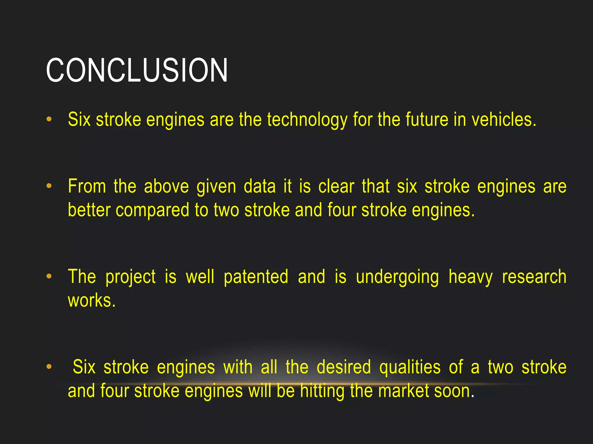 CONCLUSION
• Six stroke engines are the technology for the future in vehicles.
• From the above given data it is clear that six stroke engines are
better compared to two stroke and four stroke engines.
• The project is well patented and is undergoing heavy research
works.
• Six stroke engines with all the desired qualities of a two stroke
and four stroke engines will be hitting the market soon.
 