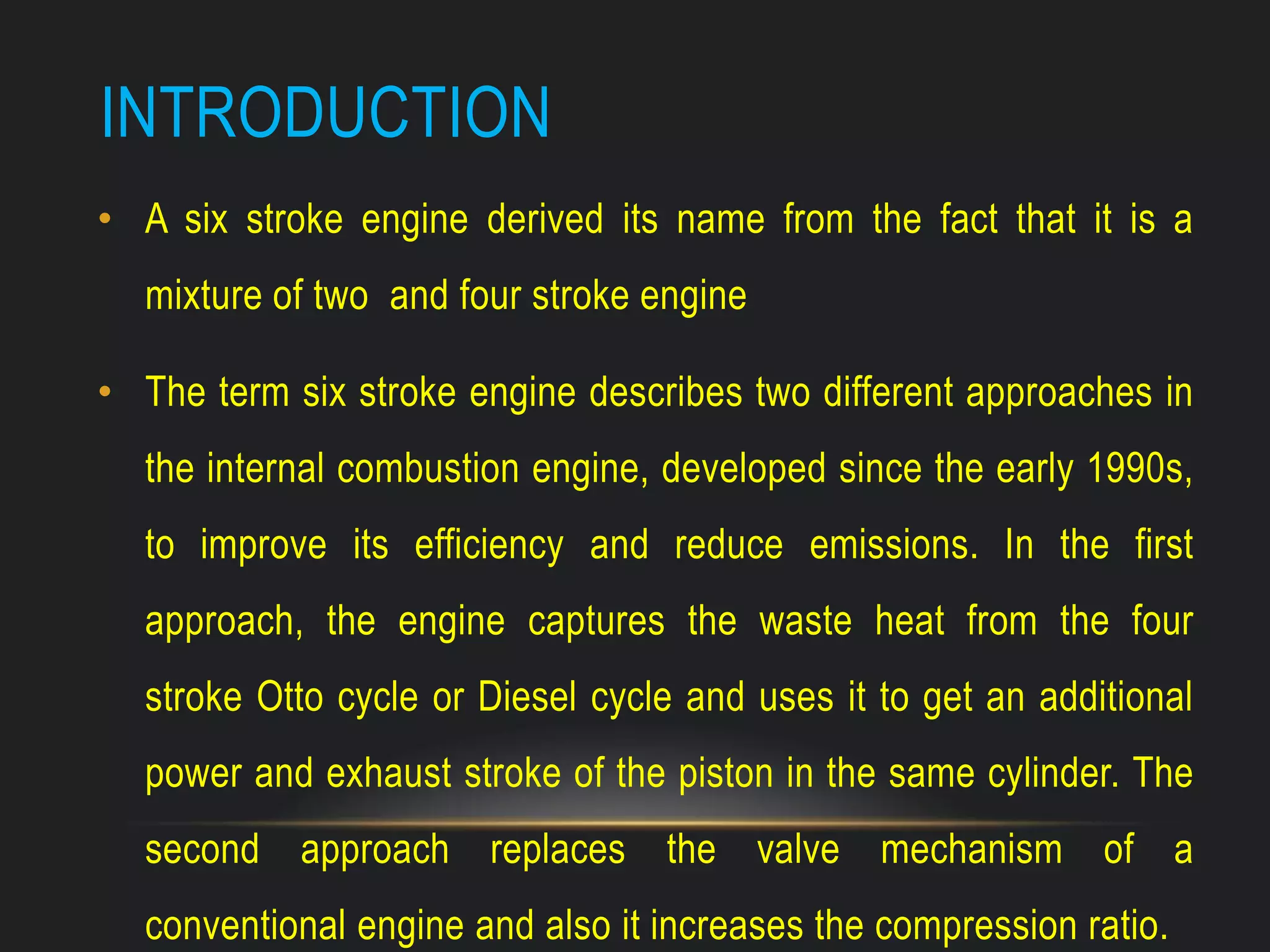 INTRODUCTION
• A six stroke engine derived its name from the fact that it is a
mixture of two and four stroke engine
• The term six stroke engine describes two different approaches in
the internal combustion engine, developed since the early 1990s,
to improve its efficiency and reduce emissions. In the first
approach, the engine captures the waste heat from the four
stroke Otto cycle or Diesel cycle and uses it to get an additional
power and exhaust stroke of the piston in the same cylinder. The
second approach replaces the valve mechanism of a
conventional engine and also it increases the compression ratio.
 