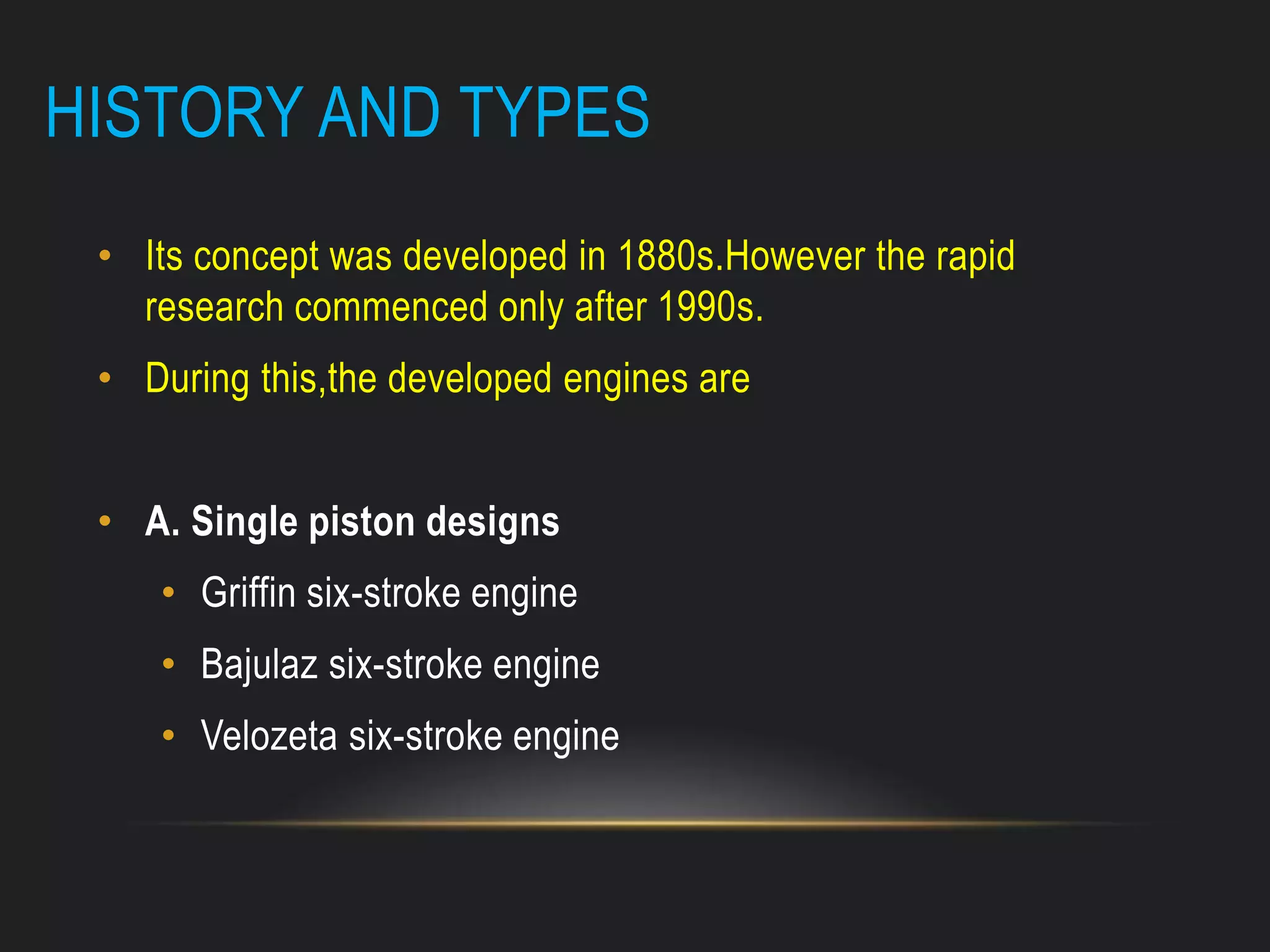 HISTORY AND TYPES
• Its concept was developed in 1880s.However the rapid
research commenced only after 1990s.
• During this,the developed engines are
• A. Single piston designs
• Griffin six-stroke engine
• Bajulaz six-stroke engine
• Velozeta six-stroke engine
 