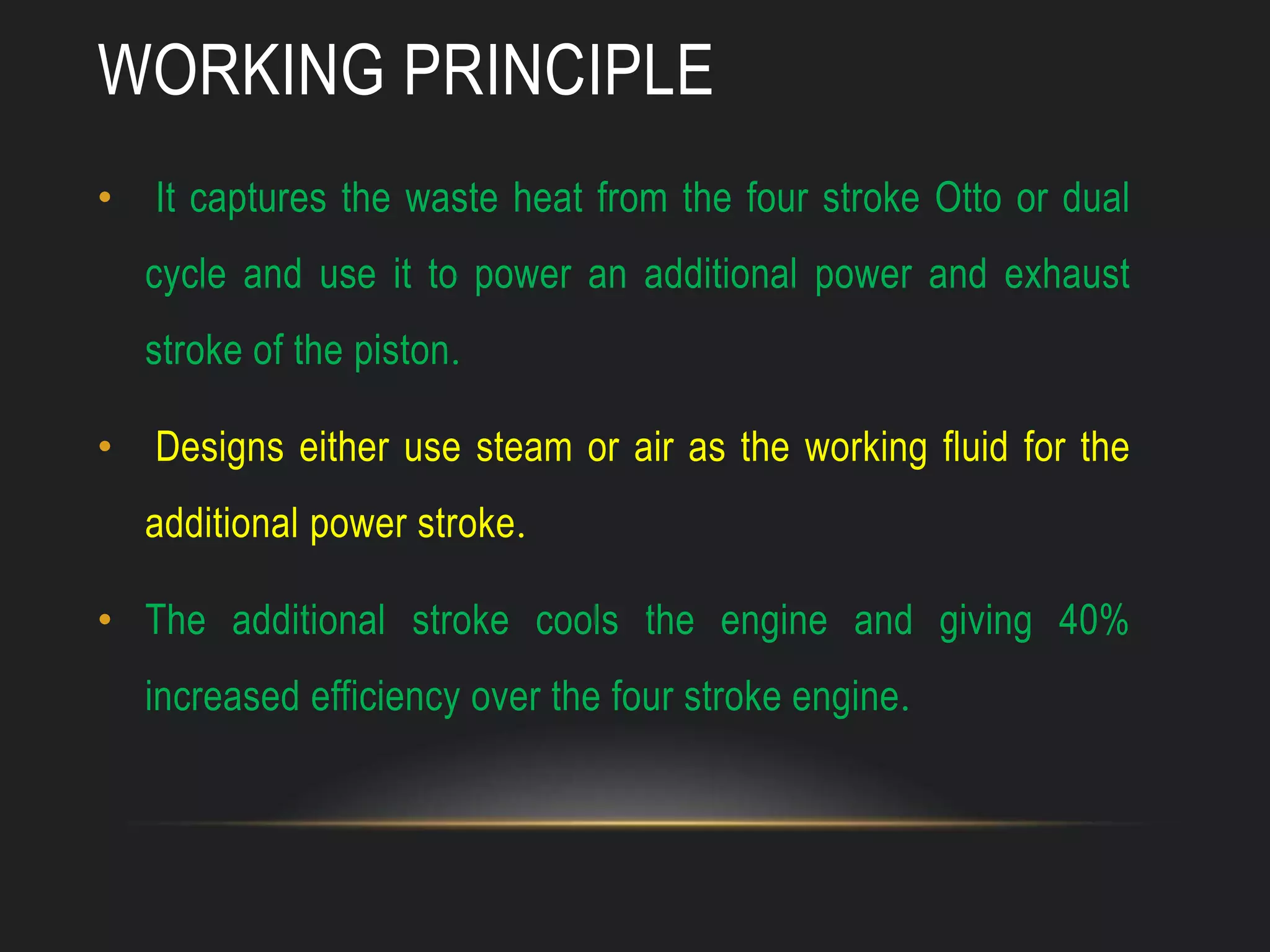 WORKING PRINCIPLE
• It captures the waste heat from the four stroke Otto or dual
cycle and use it to power an additional power and exhaust
stroke of the piston.
• Designs either use steam or air as the working fluid for the
additional power stroke.
• The additional stroke cools the engine and giving 40%
increased efficiency over the four stroke engine.
 