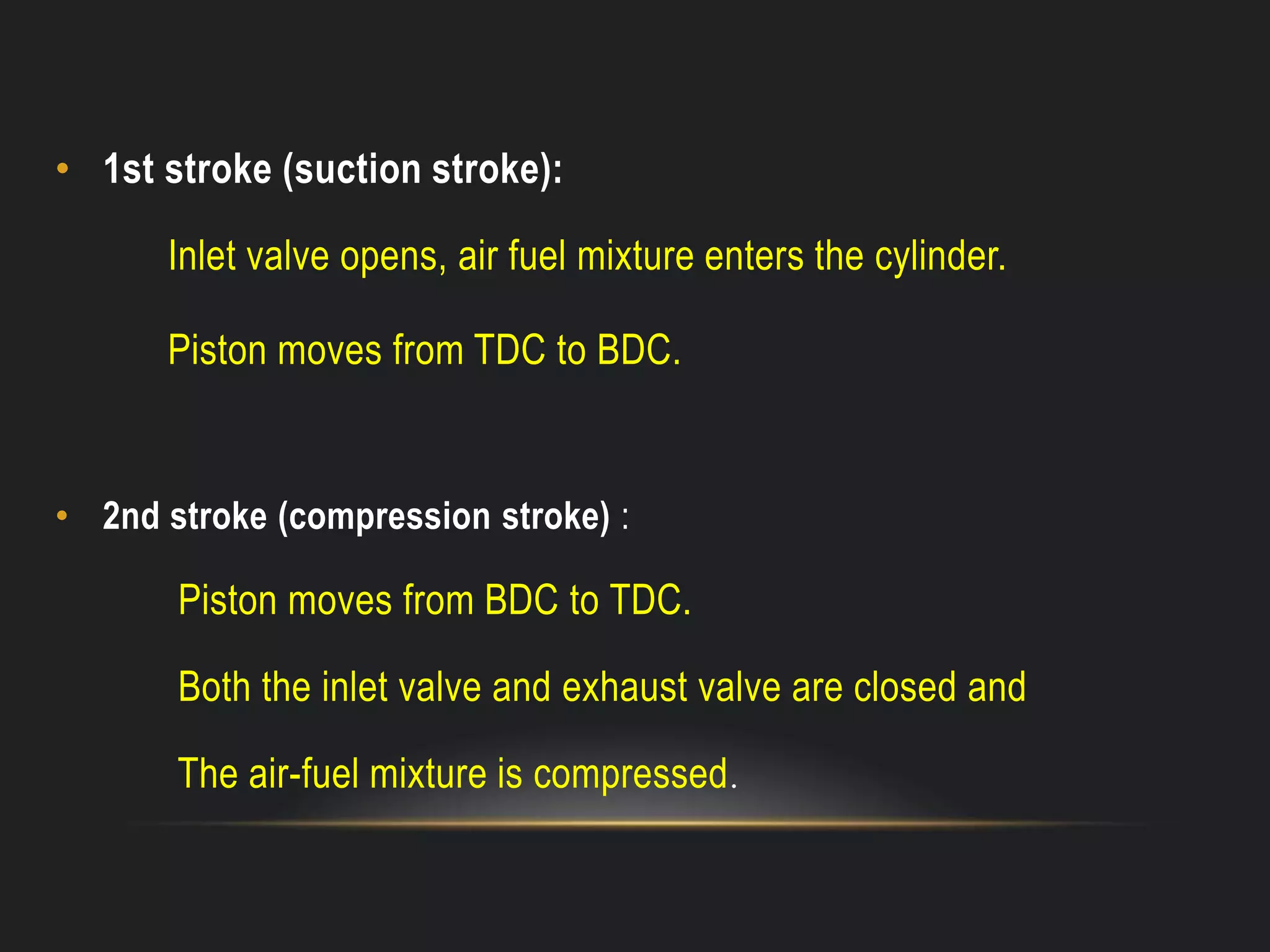 • 1st stroke (suction stroke):
Inlet valve opens, air fuel mixture enters the cylinder.
Piston moves from TDC to BDC.
• 2nd stroke (compression stroke) :
Piston moves from BDC to TDC.
Both the inlet valve and exhaust valve are closed and
The air-fuel mixture is compressed.
 