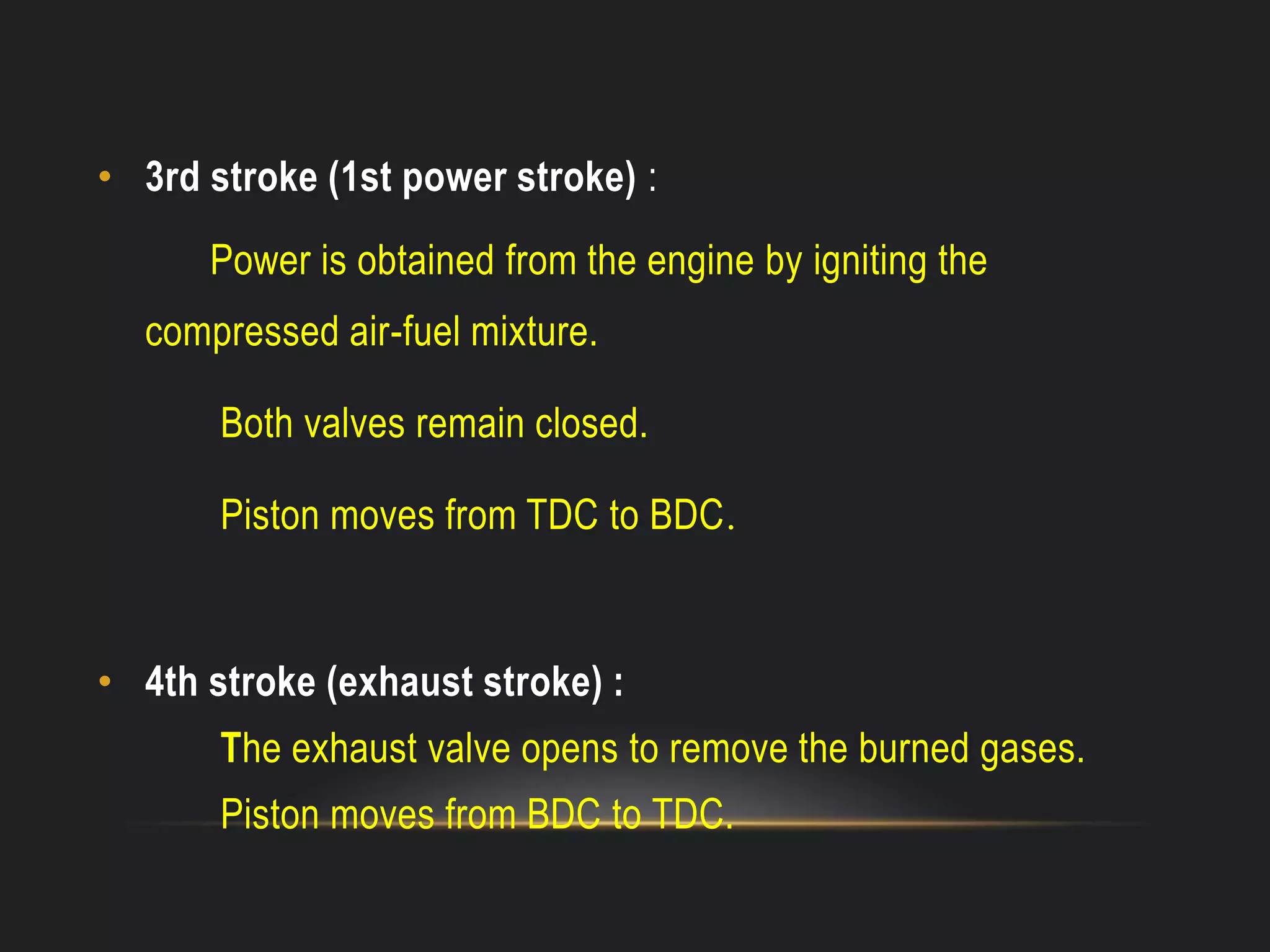 • 3rd stroke (1st power stroke) :
Power is obtained from the engine by igniting the
compressed air-fuel mixture.
Both valves remain closed.
Piston moves from TDC to BDC.
• 4th stroke (exhaust stroke) :
The exhaust valve opens to remove the burned gases.
Piston moves from BDC to TDC.
 