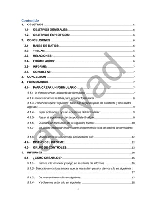 Contenido 
1. OBJETIVOS .................................................................................................................... 6 
1.1- OBJETIVOS GENERALES:.................................................................................... 6 
1.2- OBJETIVOS ESPECIFICOS:.................................................................................. 6 
2. CONCLUCIONES ........................................................................................................... 6 
2.1- BASES DE DATOS: ................................................................................................ 6 
2.2- TABLAS:.................................................................................................................. 6 
2.3- RELACIONES: ........................................................................................................ 6 
2.4- FORMULARIOS: ..................................................................................................... 6 
2.5- INFORME: ............................................................................................................... 7 
2.6- CONSULTAS:.......................................................................................................... 7 
3. CONCLUSION ................................................................................................................ 7 
4. FORMULARIOS .............................................................................................................. 7 
4.1- PARA CREAR UN FORMULARIO:........................................................................ 7 
4.1.1- Ir al menú crear, asistente de formulario. ............................................................. 7 
4.1.2- Seleccionamos la tabla para crear el formulario. ................................................. 8 
4.1.3- Hacer clic sobre “siguiente” para ir al segundo paso de asistente y nos saldrá 
algo así: ........................................................................................................................... 9 
4.1.4- Dejar activada la opción columnas del formulario: .......................................... 9 
4.1.5- Pasar al siguiente y dar la opción de finalizar: ................................................. 9 
4.1.6- Quedará un formulario de la siguiente forma:.................................................10 
4.1.7- Se puede modificar el formulario si oprimimos vista de diseño de formulario: 
3 
10 
4.1.8- Modificamos la seccion del encabezado así:..................................................12 
4.2- DISEÑO DEL INFORME: .......................................................................................12 
4.3- GRUPO DE CONTROLES: ....................................................................................13 
5. INFORMES .....................................................................................................................16 
5.1- ¿COMO CREARLOS? ...........................................................................................16 
5.1.1- Damos clic en crear y luego en asistente de informes: ..................................16 
5.1.2- Seleccionamos los campos que se necesiten pasar y damos clic en siguiente : 
........................................................................................................................................17 
5.1.3- De nuevo damos clic en siguiente:..................................................................17 
5.1.4- Y volvemos a dar clic en siguiente: .................................................................18 
 