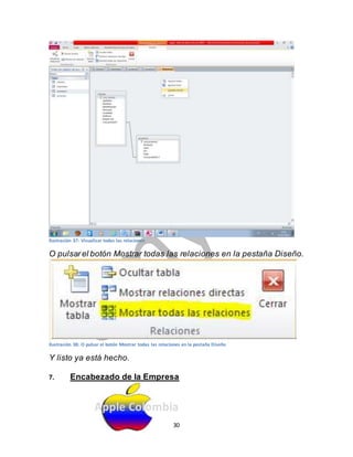 Ilustración 37: Visualizar todas las relaciones 
O pulsar el botón Mostrar todas las relaciones en la pestaña Diseño. 
Ilustración 38: O pulsar el botón Mostrar todas las relaciones en la pestaña Diseño 
Y listo ya está hecho. 
7. Encabezado de la Empresa 
Apple Colombia 
30 
 