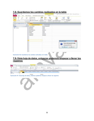 7.8- Guardamos los cambios realizados en la tabla 
Ilustración 46: Guardamos los cambios realizados en la tabla 
7.9- Vista hoja de datos, entonces podemos empezar a llenar los 
registros 
35 
Así: 
Ilustración 47: Vista hoja de datos, entonces podemos empezar a llenar los registros 
