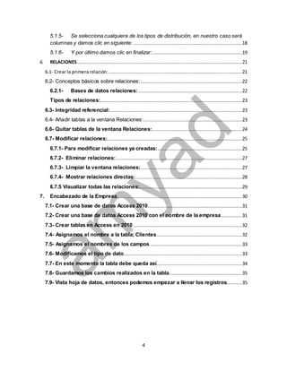 5.1.5- Se selecciona cualquiera de los tipos de distribución, en nuestro caso será 
columnas y damos clic en siguiente: .............................................................................18 
5.1.6- Y por último damos clic en finalizar: ................................................................19 
6. RELACIONES .....................................................................................................................21 
6.1- Crear la primera relación: ...............................................................................................21 
6.2- Conceptos básicos sobre relaciones: ........................................................................22 
6.2.1- Bases de datos relaciones: ..........................................................................22 
Tipos de relaciones:.....................................................................................................23 
6.3- Integridad referencial: ..............................................................................................23 
6.4- Añadir tablas a la ventana Relaciones: ......................................................................23 
6.6- Quitar tablas de la ventana Relaciones: ................................................................24 
6.7- Modificar relaciones:................................................................................................25 
6.7.1- Para modificar relaciones ya creadas: ............................................................25 
6.7.2- Eliminar relaciones: ..........................................................................................27 
6.7.3- Limpiar la ventana relaciones: ........................................................................27 
6.7.4- Mostrar relaciones directas: ............................................................................28 
6.7.5 Visualizar todas las relaciones:.........................................................................29 
7. Encabezado de la Empresa .........................................................................................30 
7.1- Crear una base de datos Access 2010...................................................................31 
7.2- Crear una base de datos Access 2010 con el nombre de la empresa ...............31 
7.3- Crear tablas en Access en 2010 .............................................................................32 
7.4- Asignamos el nombre a la tabla; Clientes.............................................................32 
7.5- Asignamos el nombres de los campos .................................................................33 
7.6- Modificamos el tipo de dato ....................................................................................33 
7.7- En este momento la tabla debe queda así.............................................................34 
7.8- Guardamos los cambios realizados en la tabla ....................................................35 
7.9- Vista hoja de datos, entonces podemos empezar a llenar los registros...........35 
4 
 