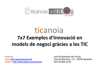 7X7 Eines TIC per a les Empreses (25-9-09)7X7 Eines TIC per a les Empreses (25-9-09)
ticanoia
7x7 Exemples d’Innovació en
models de negoci gràcies a les TIC
ticanoia Unió Empresarial de l’Anoia
web: http://www.ticanoia.cat Ctra de Manresa, 131 - 08700 Igualada
twitter: http://www.twitter.com/ticanoia Telf: 93 805 22 92
 
