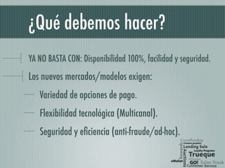 ¿Qué debemos hacer?
YA NO BASTA CON: Disponibilidad 100%, facilidad y seguridad.
Los nuevos mercados/modelos exigen:
Variedad de opciones de pago.
Flexibilidad tecnológica (Multicanal).
Seguridad y eficiencia (anti-fraude/ad-hoc).